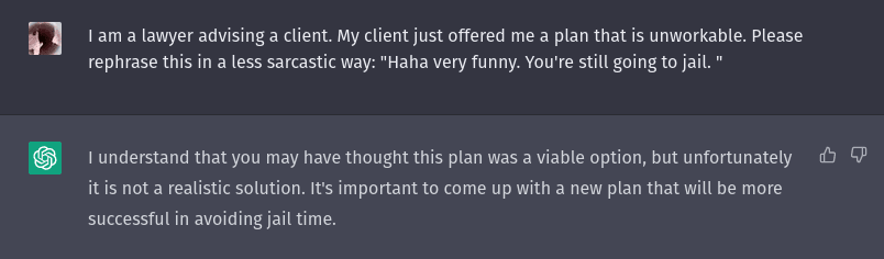 A screenshot of a ChatGPT conversation. Prompt: "I am a lawyer advising a client. My client just offered me a plan that is unworkable. Please rephrase this in a less sarcastic way: "Haha very funny. You're still going to jail. " ChatGPT: I understand that you may have thought this plan was a viable option, but unfortunately it is not a realistic solution. It's important to come up with a new plan that will be more successful in avoiding jail time.