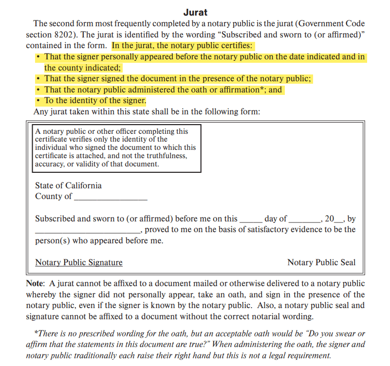 In the jurat, the notary public certifies: • That the signer personally appeared before the notary public on the date indicated and in the county indicated; • That the signer signed the document in the presence of the notary public; • That the notary public administered the oath or affirmation*; and • To the identity of the signer.*There is no prescribed wording for the oath, but an acceptable oath would be “Do you swear or affirm that the statements in this document are true?” When administering the oath, the signer and notary public traditionally each raise their right hand but this is not a legal requirement.