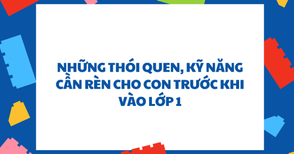 NHỮNG THÓI QUEN, KỸ NĂNG CẦN RÈN CHO CON TRƯỚC KHI VÀO LỚP 1