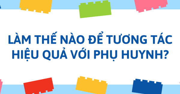 LÀM THẾ NÀO ĐỂ TƯƠNG TÁC HIỆU QUẢ VỚI PHỤ HUYNH?